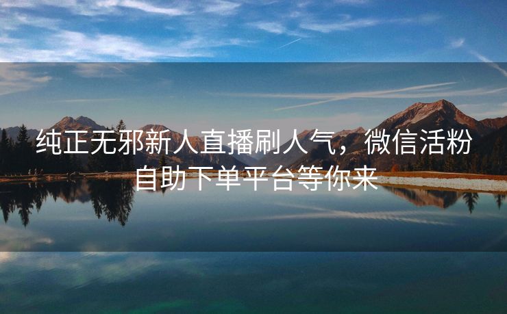 纯正无邪新人直播刷人气，微信活粉自助下单平台等你来