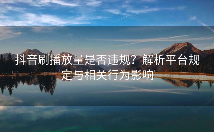 抖音刷播放量是否违规？解析平台规定与相关行为影响