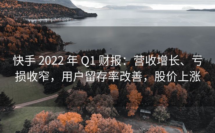快手 2022 年 Q1 财报：营收增长、亏损收窄，用户留存率改善，股价上涨