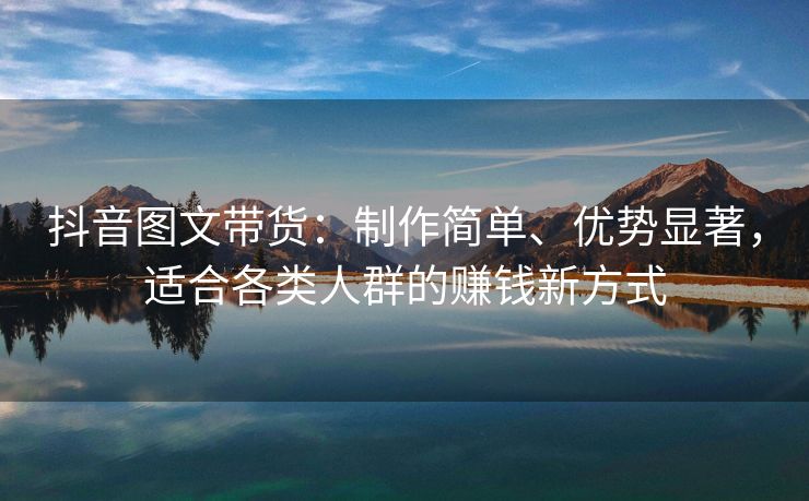 抖音图文带货：制作简单、优势显著，适合各类人群的赚钱新方式