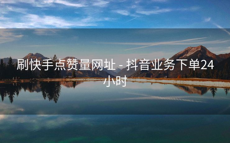 刷快手点赞量网址 - 抖音业务下单24小时