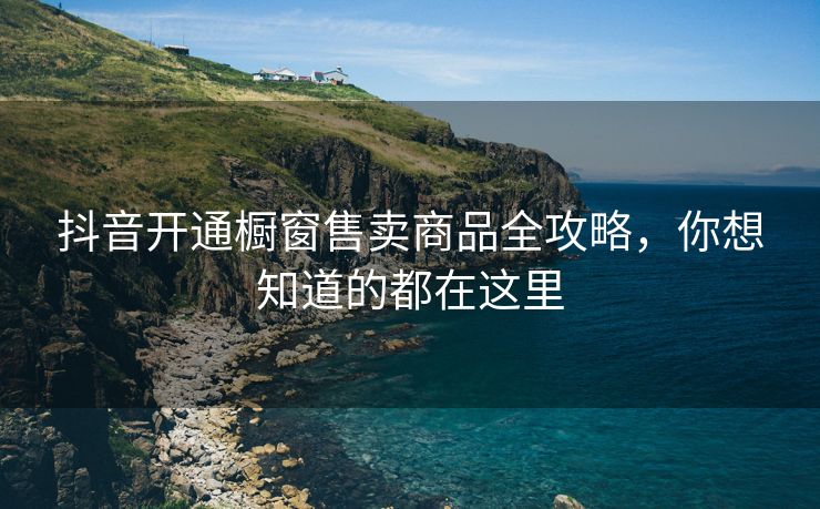 抖音开通橱窗售卖商品全攻略，你想知道的都在这里