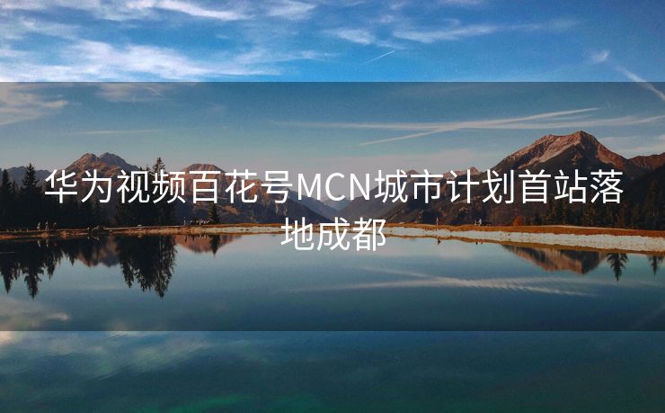 华为视频百花号MCN城市计划首站落地成都