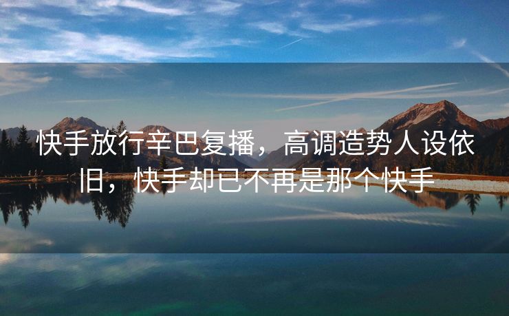 快手放行辛巴复播，高调造势人设依旧，快手却已不再是那个快手