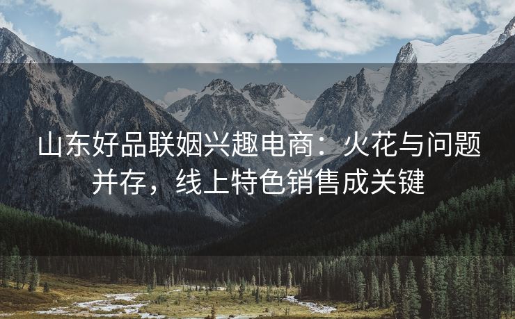 山东好品联姻兴趣电商：火花与问题并存，线上特色销售成关键