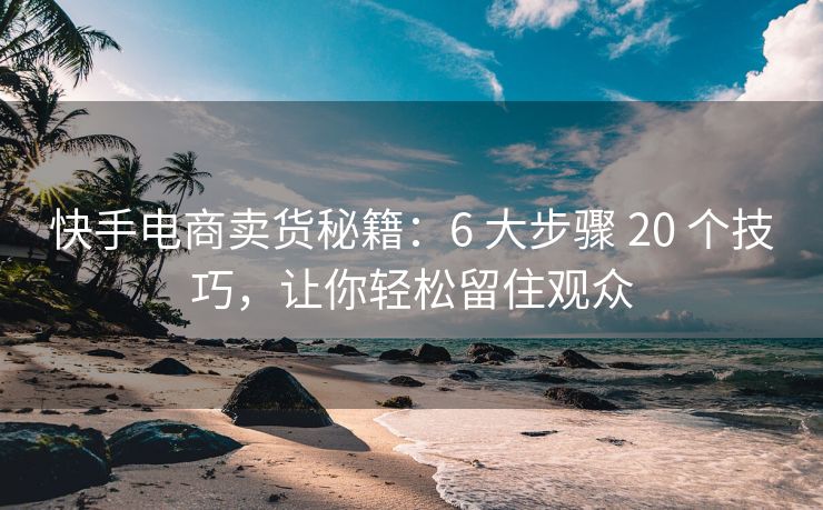 快手电商卖货秘籍：6 大步骤 20 个技巧，让你轻松留住观众