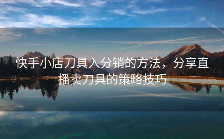 快手小店刀具入分销的方法，分享直播卖刀具的策略技巧