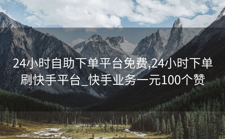 24小时自助下单平台免费,24小时下单刷快手平台_快手业务一元100个赞