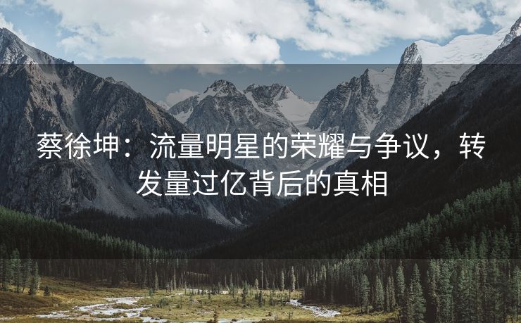 蔡徐坤：流量明星的荣耀与争议，转发量过亿背后的真相