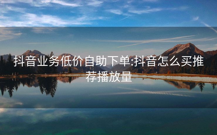 抖音业务低价自助下单:抖音怎么买推荐播放量