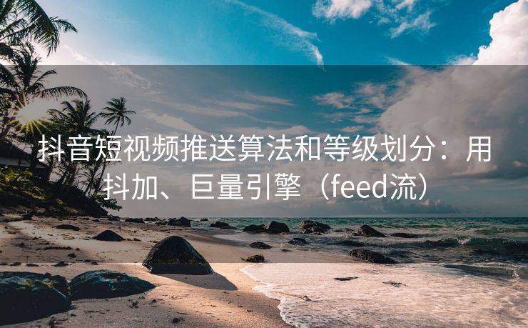 抖音短视频推送算法和等级划分：用抖加、巨量引擎（feed流）