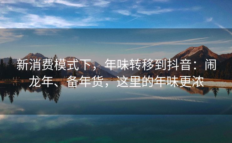 新消费模式下，年味转移到抖音：闹龙年、备年货，这里的年味更浓