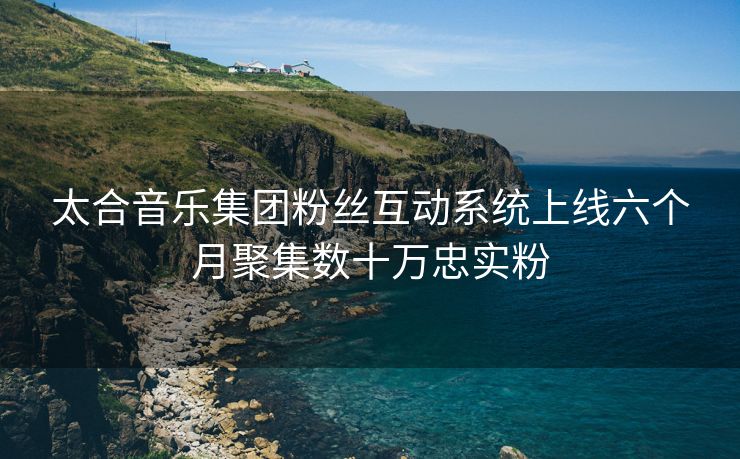 太合音乐集团粉丝互动系统上线六个月聚集数十万忠实粉