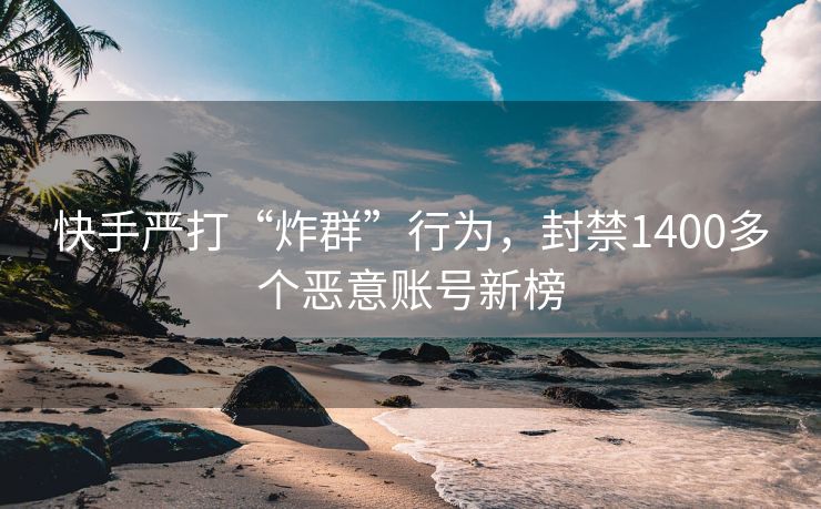 快手严打“炸群”行为，封禁1400多个恶意账号新榜
