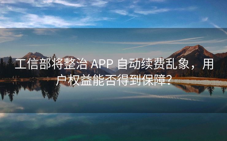 工信部将整治 APP 自动续费乱象，用户权益能否得到保障？
