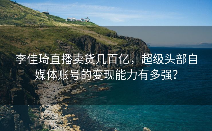李佳琦直播卖货几百亿，超级头部自媒体账号的变现能力有多强？
