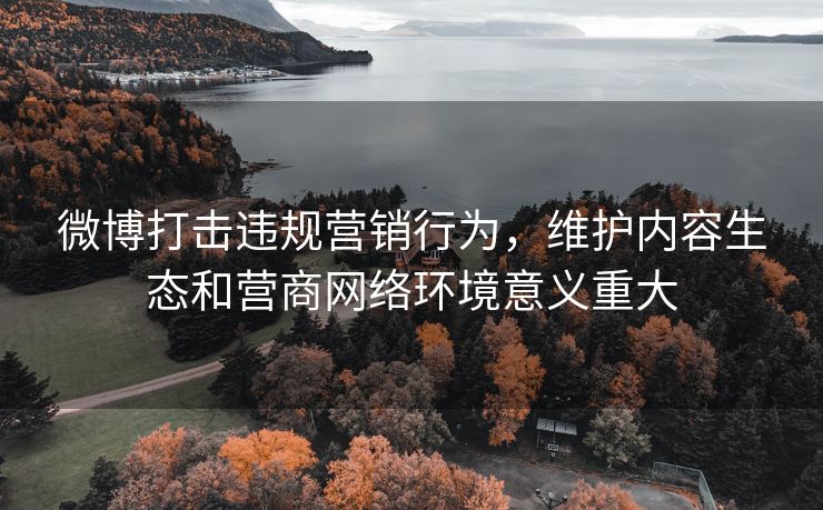 微博打击违规营销行为，维护内容生态和营商网络环境意义重大