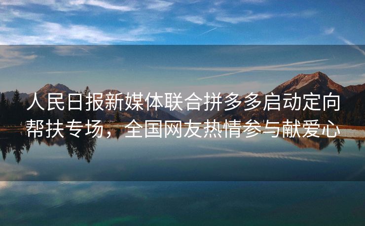 人民日报新媒体联合拼多多启动定向帮扶专场，全国网友热情参与献爱心