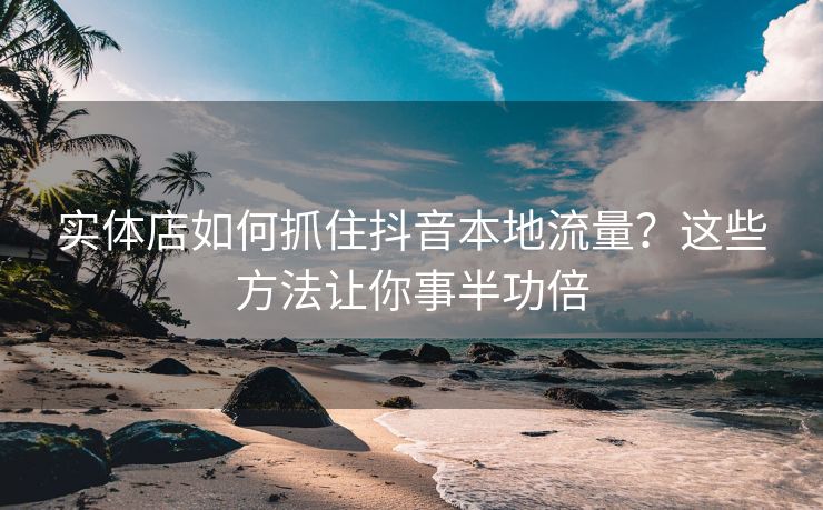 实体店如何抓住抖音本地流量？这些方法让你事半功倍