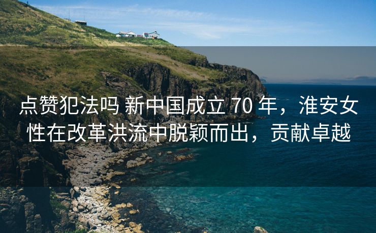 点赞犯法吗 新中国成立 70 年，淮安女性在改革洪流中脱颖而出，贡献卓越