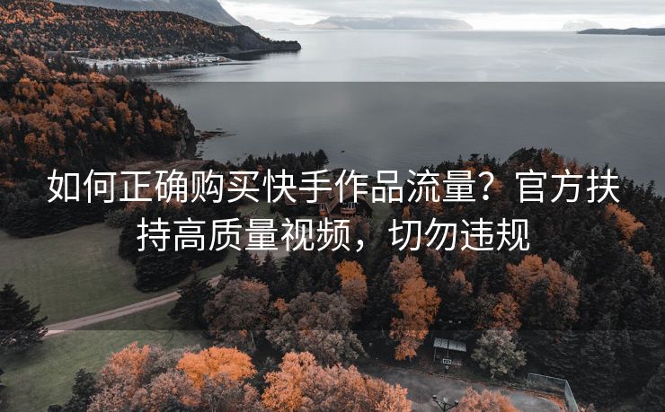 如何正确购买快手作品流量？官方扶持高质量视频，切勿违规
