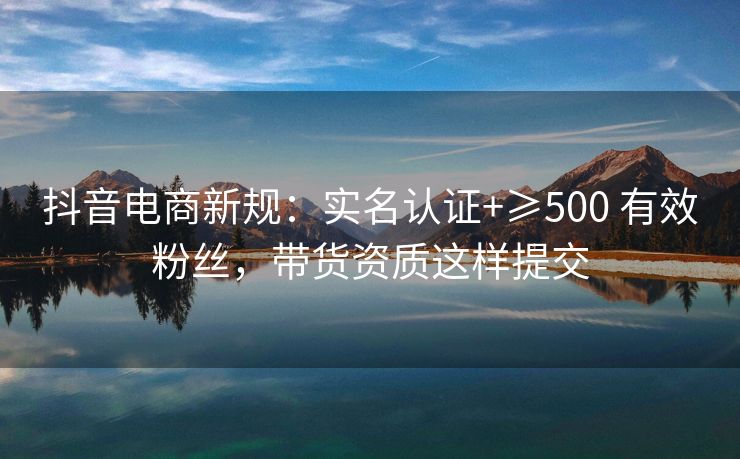 抖音电商新规：实名认证+≥500 有效粉丝，带货资质这样提交