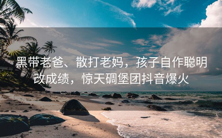 黑带老爸、散打老妈，孩子自作聪明改成绩，惊天碉堡团抖音爆火