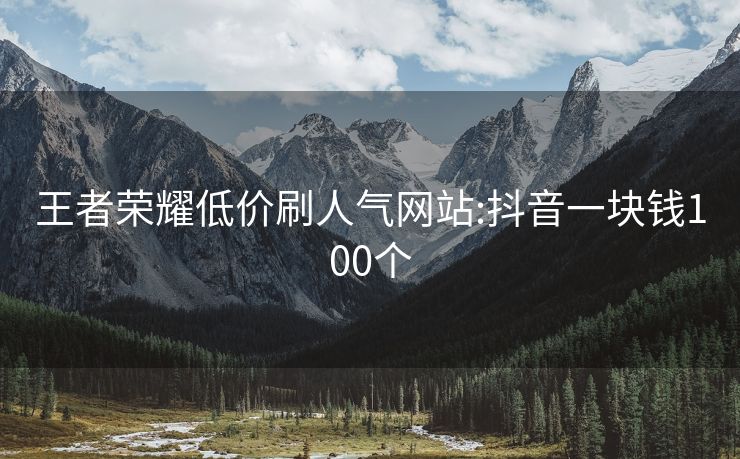 王者荣耀低价刷人气网站:抖音一块钱100个