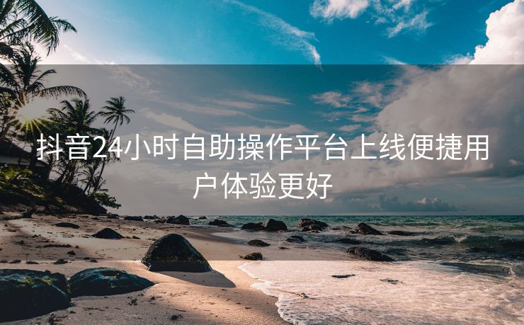 抖音24小时自助操作平台上线便捷用户体验更好