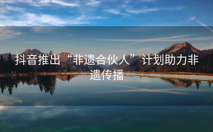 抖音推出“非遗合伙人”计划助力非遗传播