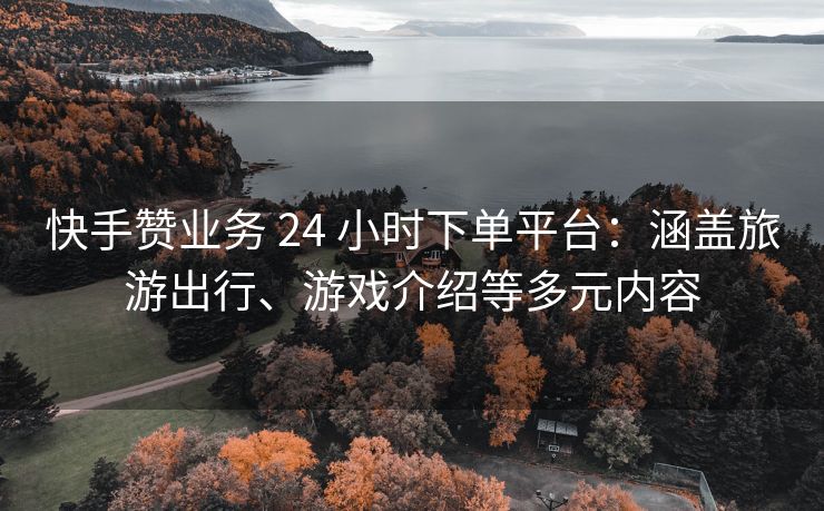快手赞业务 24 小时下单平台：涵盖旅游出行、游戏介绍等多元内容