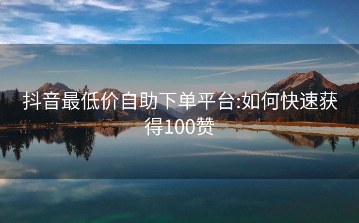 抖音最低价自助下单平台:如何快速获得100赞