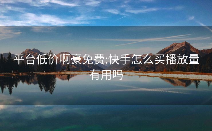 平台低价啊豪免费:快手怎么买播放量有用吗