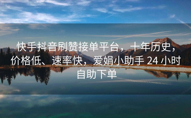 快手抖音刷赞接单平台，十年历史，价格低、速率快，爱娟小助手 24 小时自助下单