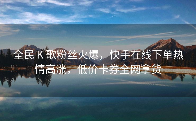 全民 K 歌粉丝火爆，快手在线下单热情高涨，低价卡券全网拿货