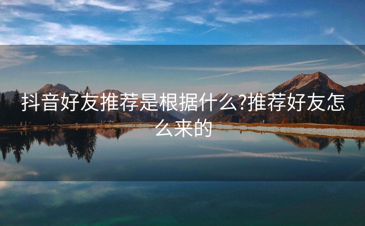 抖音好友推荐是根据什么?推荐好友怎么来的