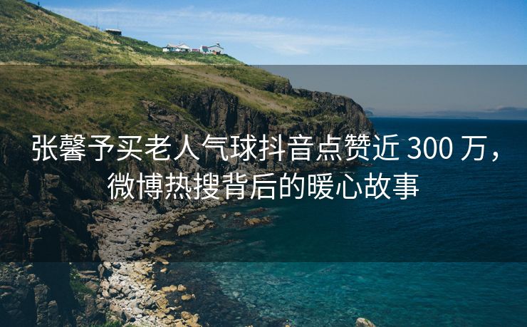 张馨予买老人气球抖音点赞近 300 万，微博热搜背后的暖心故事