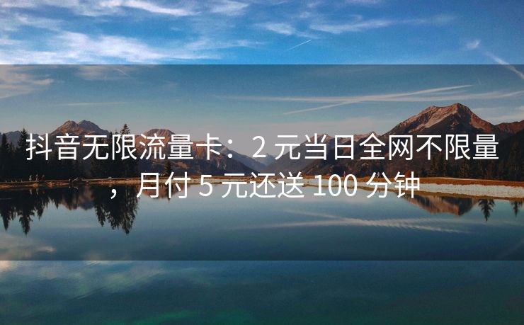 抖音无限流量卡：2 元当日全网不限量，月付 5 元还送 100 分钟