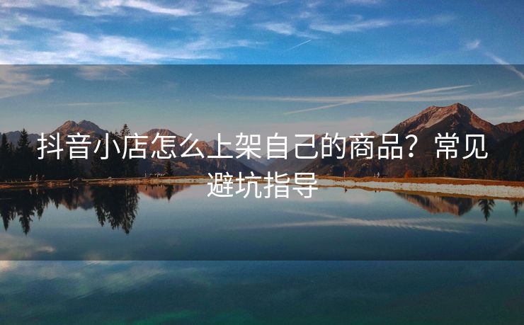 抖音小店怎么上架自己的商品？常见避坑指导