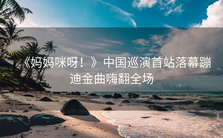 《妈妈咪呀！》中国巡演首站落幕蹦迪金曲嗨翻全场
