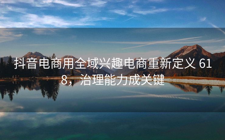 抖音电商用全域兴趣电商重新定义 618，治理能力成关键