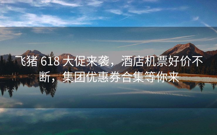 飞猪 618 大促来袭，酒店机票好价不断，集团优惠券合集等你来