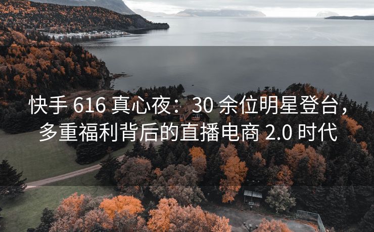 快手 616 真心夜：30 余位明星登台，多重福利背后的直播电商 2.0 时代