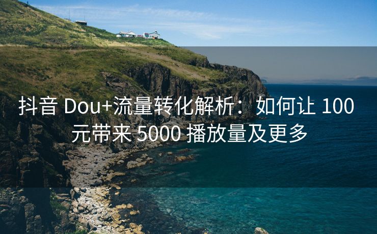 抖音 Dou+流量转化解析：如何让 100 元带来 5000 播放量及更多
