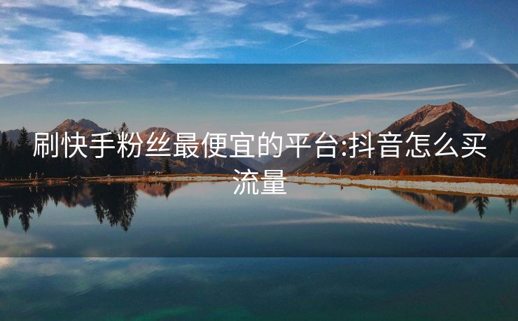 刷快手粉丝最便宜的平台:抖音怎么买流量