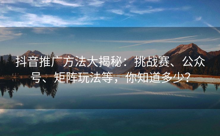 抖音推广方法大揭秘：挑战赛、公众号、矩阵玩法等，你知道多少？