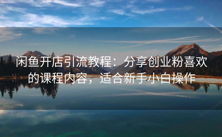 闲鱼开店引流教程：分享创业粉喜欢的课程内容，适合新手小白操作