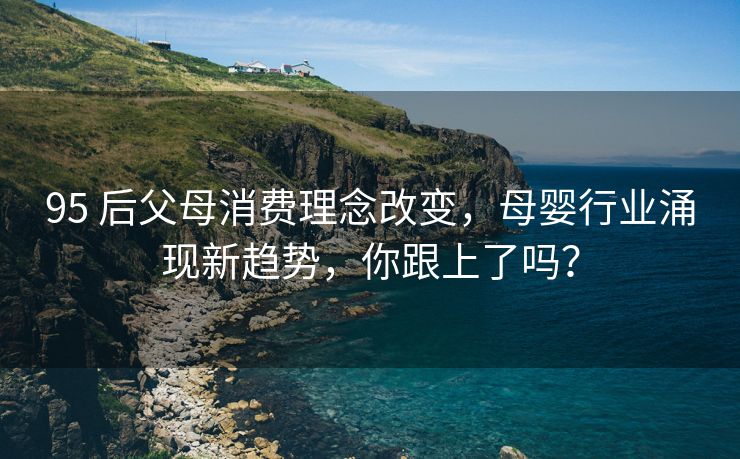 95 后父母消费理念改变，母婴行业涌现新趋势，你跟上了吗？