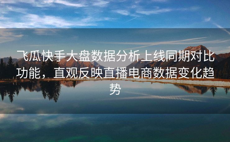 飞瓜快手大盘数据分析上线同期对比功能，直观反映直播电商数据变化趋势