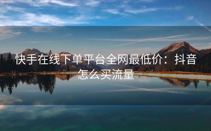 快手在线下单平台全网最低价：抖音怎么买流量